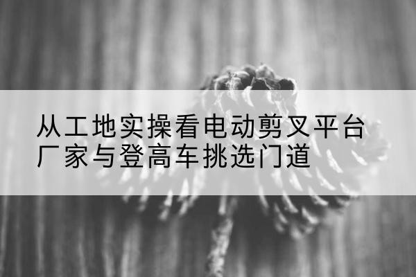 田阳电动剪叉升降平台厂家-从工地实操看电动剪叉平台厂家与登高车挑选门道