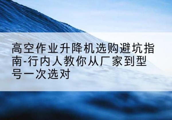 田阳升降平台厂家-高空作业升降机选购避坑指南-行内人教你从厂家到型号一次选对