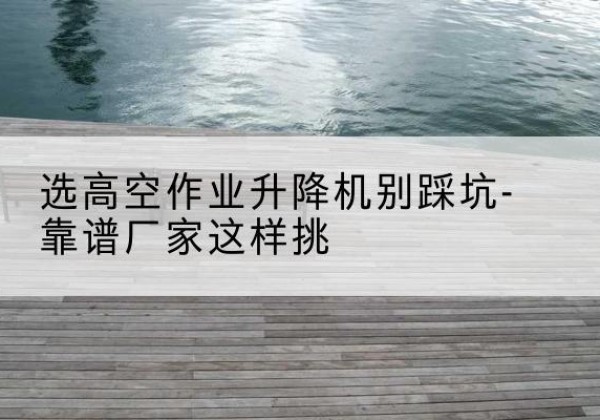 田阳剪叉式升降机厂家-选高空作业升降机别踩坑-靠谱厂家这样挑